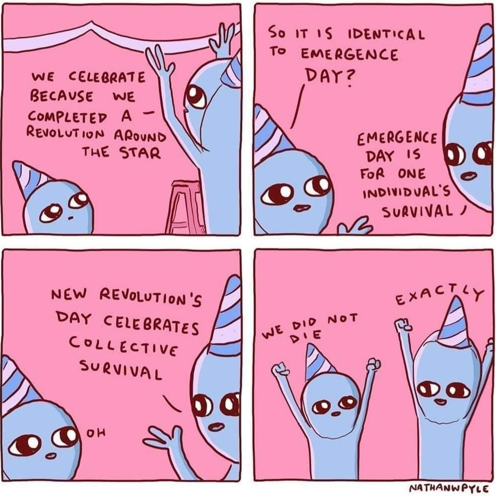 Four panel comic featuring two cute aliens wearing party hats. by Nathan W Pyle. In the first panel, an alien says we celebrate because we completed a revolution around the star. The second panel shows the other alien asking so it is identical to emergence day? The other alien responds emergence day in for one individual's survival! The third panel says New Revolution's day celebrates collective survival. The last panel shows the aliens with their hands in the air exclaiming we did not die and the other saying exactly!